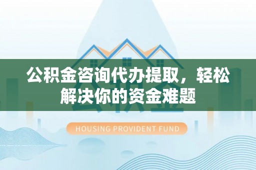 闽侯公积金咨询代办提取，轻松解决你的资金难题