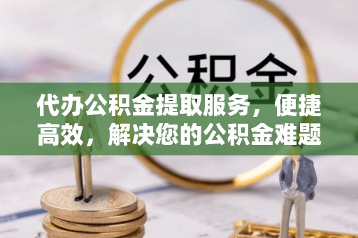 闽侯代办公积金提取服务，便捷高效，解决您的公积金难题