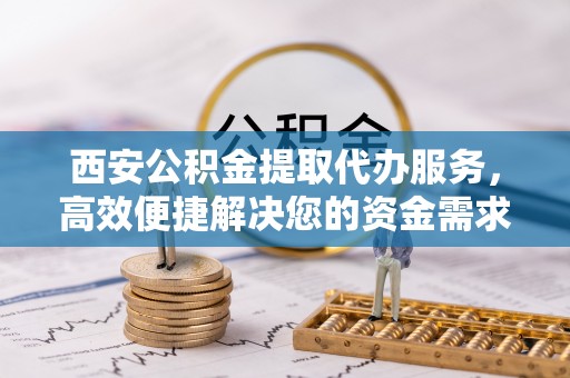 闽侯西安公积金提取代办服务，高效便捷解决您的资金需求