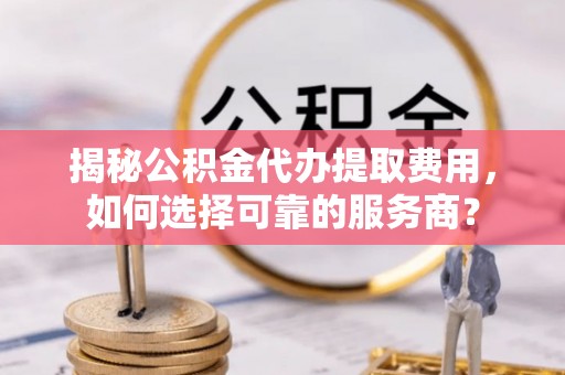 闽侯揭秘公积金代办提取费用，如何选择可靠的服务商？