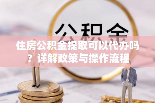 闽侯住房公积金提取可以代办吗？详解政策与操作流程