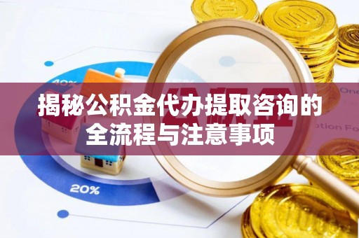 闽侯揭秘公积金代办提取咨询的全流程与注意事项