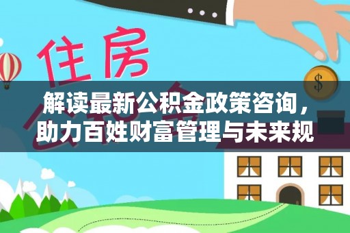 闽侯解读最新公积金政策咨询，助力百姓财富管理与未来规划