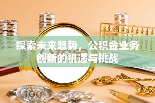 闽侯探索未来趋势，公积金业务创新的机遇与挑战