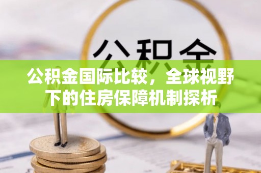闽侯公积金国际比较，全球视野下的住房保障机制探析