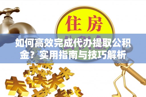闽侯如何高效完成代办提取公积金？实用指南与技巧解析