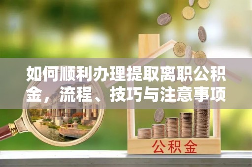 闽侯如何顺利办理提取离职公积金，流程、技巧与注意事项全解析