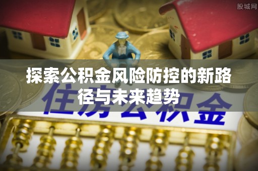 闽侯探索公积金风险防控的新路径与未来趋势