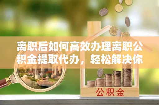 闽侯离职后如何高效办理离职公积金提取代办，轻松解决你的后顾之忧