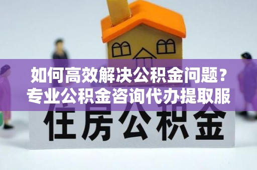 闽侯如何高效解决公积金问题？专业公积金咨询代办提取服务来帮你