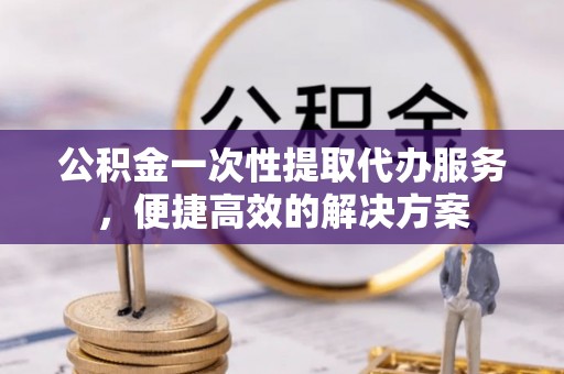 闽侯公积金一次性提取代办服务，便捷高效的解决方案