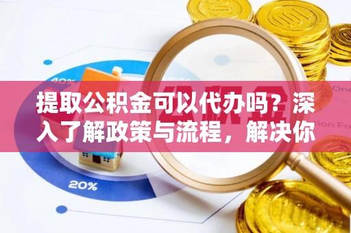 闽侯提取公积金可以代办吗？深入了解政策与流程，解决你的疑问