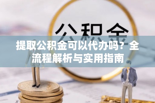 闽侯提取公积金可以代办吗？全流程解析与实用指南