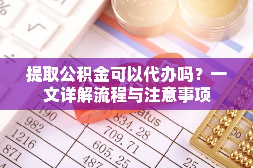 闽侯提取公积金可以代办吗？一文详解流程与注意事项