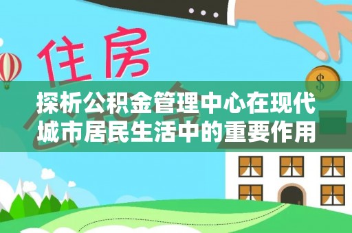 闽侯探析公积金管理中心在现代城市居民生活中的重要作用