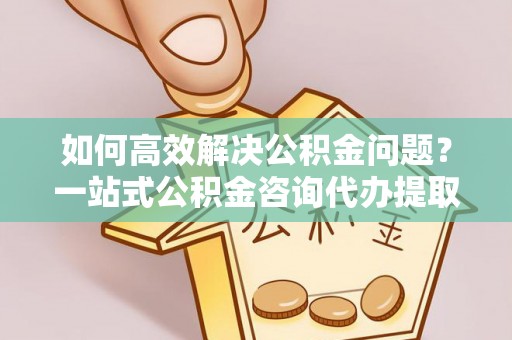 闽侯如何高效解决公积金问题？一站式公积金咨询代办提取服务全解析