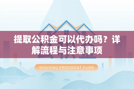 闽侯提取公积金可以代办吗？详解流程与注意事项