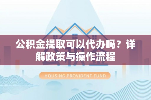 闽侯公积金提取可以代办吗？详解政策与操作流程