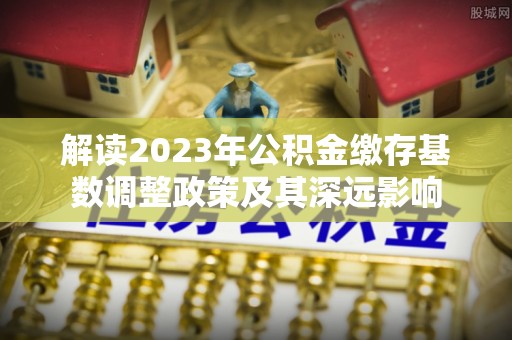 闽侯解读2023年公积金缴存基数调整政策及其深远影响
