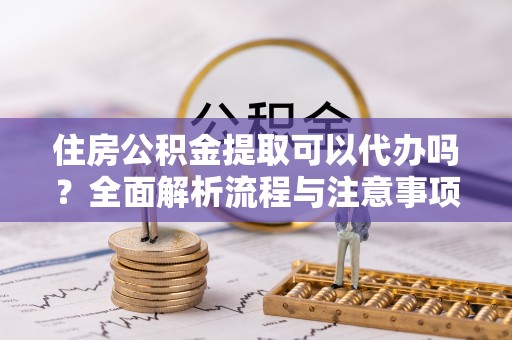 闽侯住房公积金提取可以代办吗？全面解析流程与注意事项