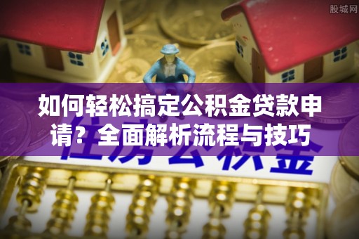 闽侯如何轻松搞定公积金贷款申请？全面解析流程与技巧