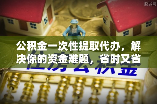 闽侯公积金一次性提取代办，解决你的资金难题，省时又省心