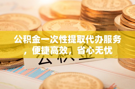 闽侯公积金一次性提取代办服务，便捷高效，省心无忧