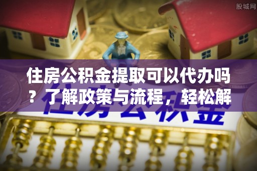 闽侯住房公积金提取可以代办吗？了解政策与流程，轻松解决疑问