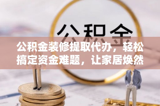 闽侯公积金装修提取代办，轻松搞定资金难题，让家居焕然一新