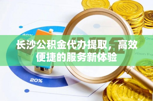 闽侯长沙公积金代办提取，高效便捷的服务新体验
