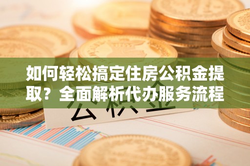 闽侯如何轻松搞定住房公积金提取？全面解析代办服务流程与优势