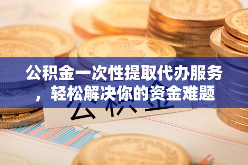闽侯公积金一次性提取代办服务，轻松解决你的资金难题