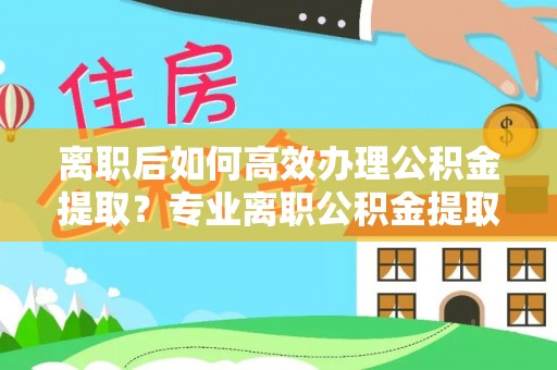 闽侯离职后如何高效办理公积金提取？专业离职公积金提取代办服务指南