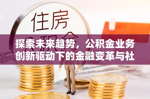 闽侯探索未来趋势，公积金业务创新驱动下的金融变革与社会价值