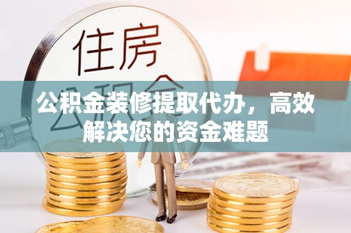 闽侯公积金装修提取代办，高效解决您的资金难题