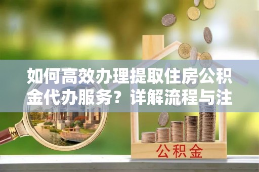 闽侯如何高效办理提取住房公积金代办服务？详解流程与注意事项