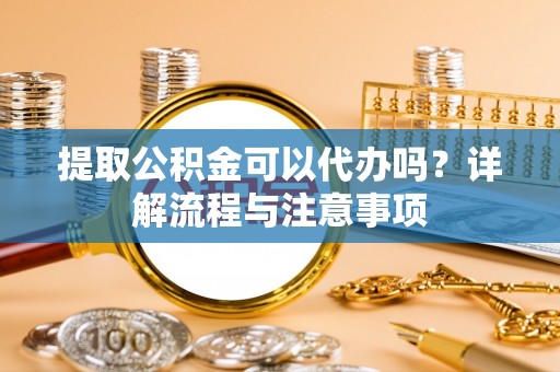 闽侯提取公积金可以代办吗？详解流程与注意事项