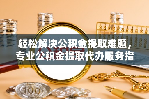 闽侯轻松解决公积金提取难题，专业公积金提取代办服务指南
