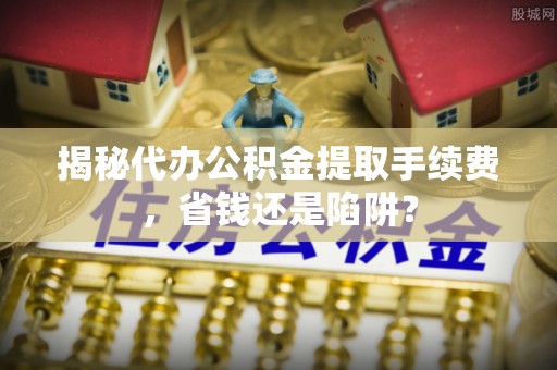 闽侯揭秘代办公积金提取手续费，省钱还是陷阱？