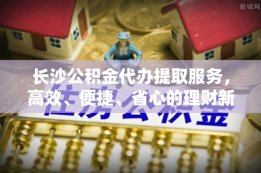 闽侯长沙公积金代办提取服务，高效、便捷、省心的理财新选择