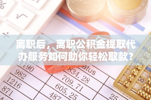 闽侯离职后，离职公积金提取代办服务如何助你轻松取款？