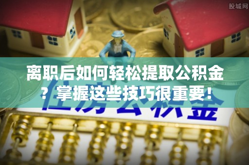 闽侯离职后如何轻松提取公积金？掌握这些技巧很重要！