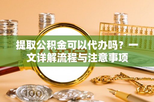 闽侯提取公积金可以代办吗？一文详解流程与注意事项