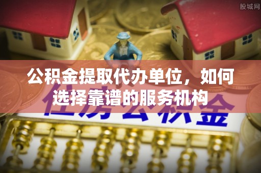 闽侯公积金提取代办单位，如何选择靠谱的服务机构