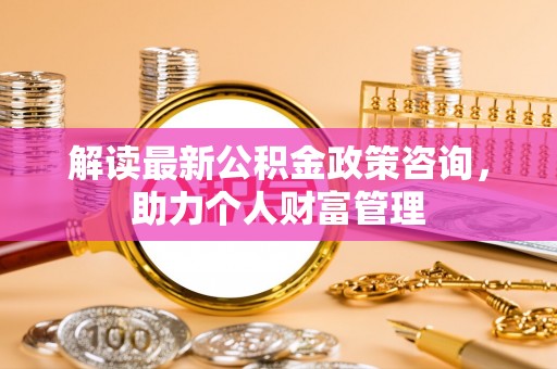 闽侯解读最新公积金政策咨询，助力个人财富管理