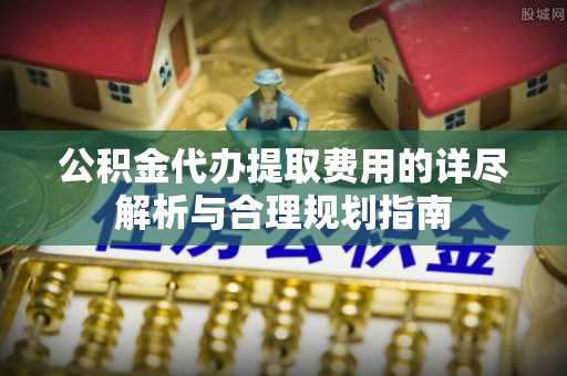 闽侯公积金代办提取费用的详尽解析与合理规划指南
