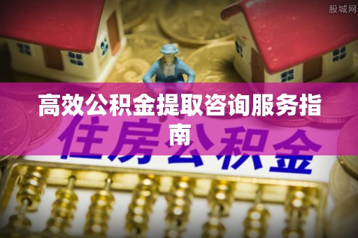 闽侯高效公积金提取咨询服务指南