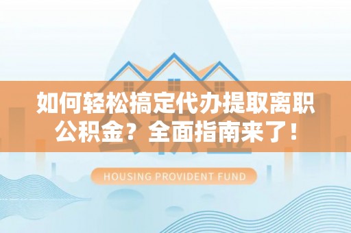 闽侯如何轻松搞定代办提取离职公积金？全面指南来了！