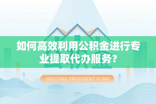 闽侯如何高效利用公积金进行专业提取代办服务？