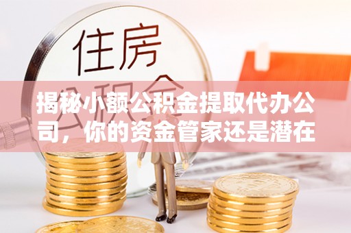 闽侯揭秘小额公积金提取代办公司，你的资金管家还是潜在陷阱？